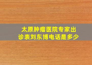 太原肿瘤医院专家出诊表刘东博电话是多少