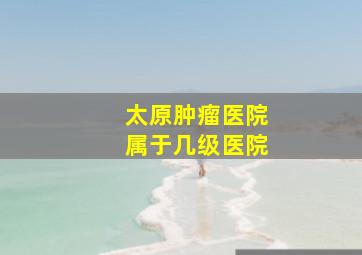 太原肿瘤医院属于几级医院