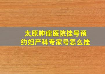 太原肿瘤医院挂号预约妇产科专家号怎么挂