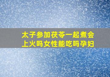 太子参加茯苓一起煮会上火吗女性能吃吗孕妇