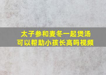 太子参和麦冬一起煲汤可以帮助小孩长高吗视频