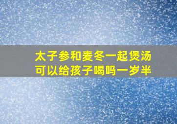 太子参和麦冬一起煲汤可以给孩子喝吗一岁半