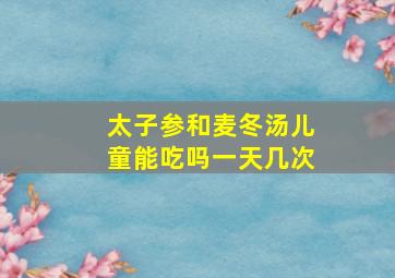 太子参和麦冬汤儿童能吃吗一天几次