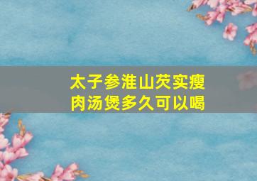 太子参淮山芡实瘦肉汤煲多久可以喝