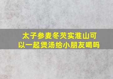 太子参麦冬芡实淮山可以一起煲汤给小朋友喝吗