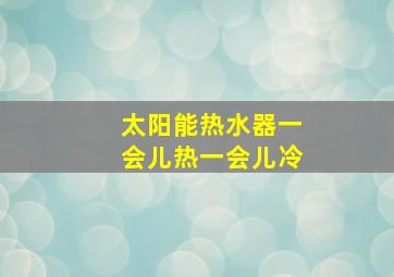 太阳能热水器一会儿热一会儿冷