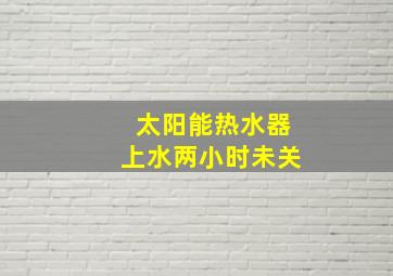 太阳能热水器上水两小时未关