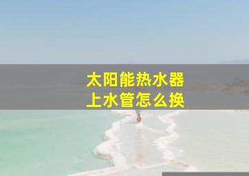 太阳能热水器上水管怎么换