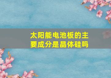 太阳能电池板的主要成分是晶体硅吗