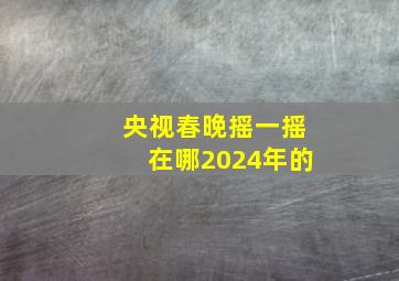 央视春晚摇一摇在哪2024年的