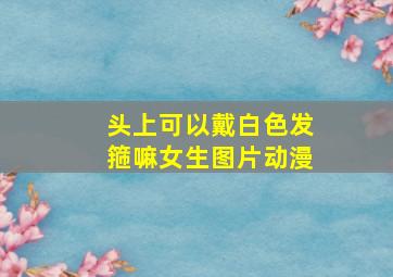 头上可以戴白色发箍嘛女生图片动漫