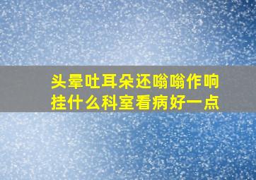 头晕吐耳朵还嗡嗡作响挂什么科室看病好一点