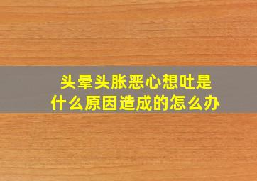 头晕头胀恶心想吐是什么原因造成的怎么办