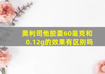 奥利司他胶囊60毫克和0.12g的效果有区别吗