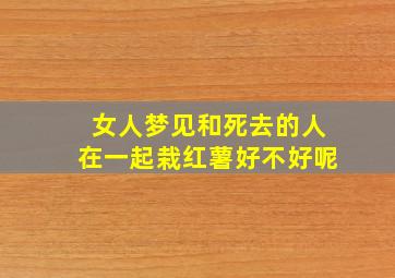 女人梦见和死去的人在一起栽红薯好不好呢