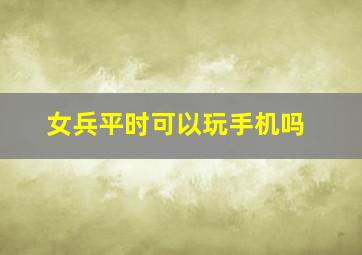 女兵平时可以玩手机吗