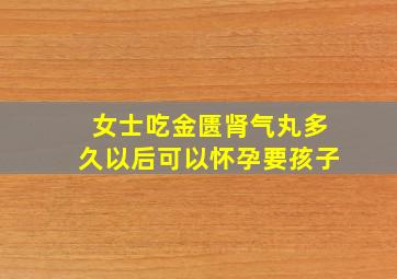 女士吃金匮肾气丸多久以后可以怀孕要孩子