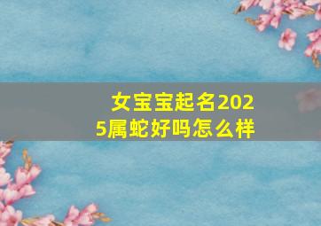 女宝宝起名2025属蛇好吗怎么样