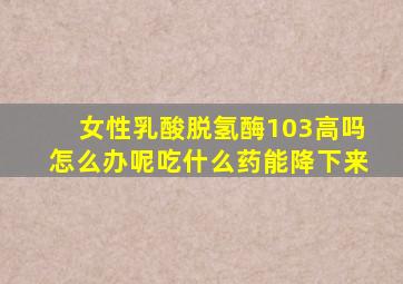 女性乳酸脱氢酶103高吗怎么办呢吃什么药能降下来