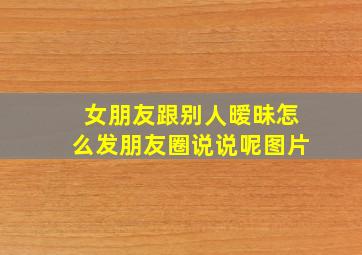 女朋友跟别人暧昧怎么发朋友圈说说呢图片