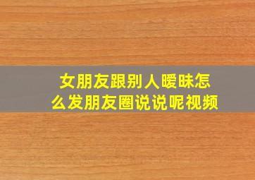 女朋友跟别人暧昧怎么发朋友圈说说呢视频