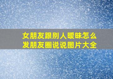 女朋友跟别人暧昧怎么发朋友圈说说图片大全