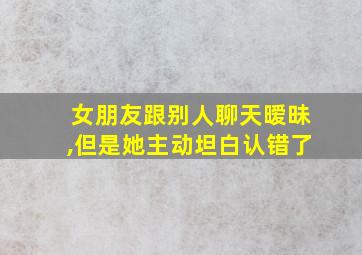 女朋友跟别人聊天暧昧,但是她主动坦白认错了