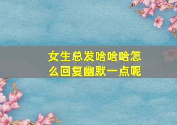 女生总发哈哈哈怎么回复幽默一点呢