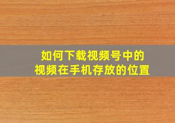 如何下载视频号中的视频在手机存放的位置