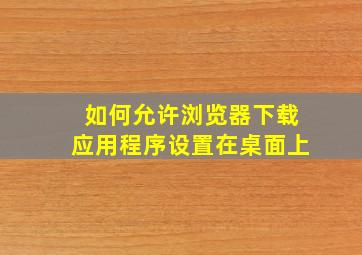 如何允许浏览器下载应用程序设置在桌面上