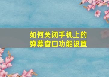 如何关闭手机上的弹幕窗口功能设置