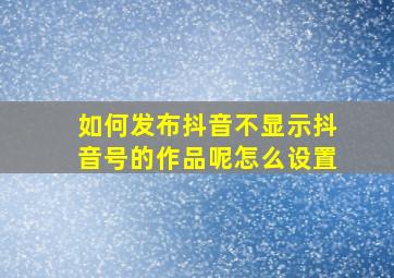 如何发布抖音不显示抖音号的作品呢怎么设置