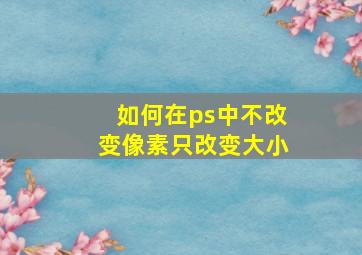 如何在ps中不改变像素只改变大小