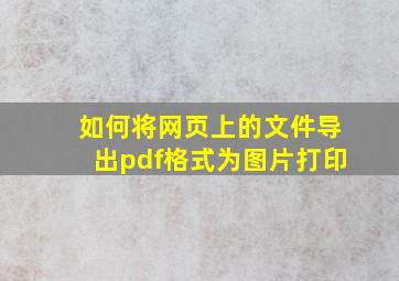 如何将网页上的文件导出pdf格式为图片打印