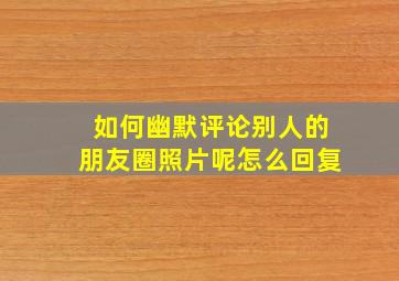 如何幽默评论别人的朋友圈照片呢怎么回复