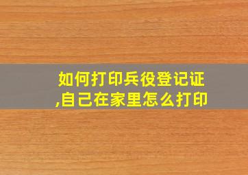 如何打印兵役登记证,自己在家里怎么打印