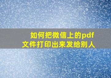 如何把微信上的pdf文件打印出来发给别人