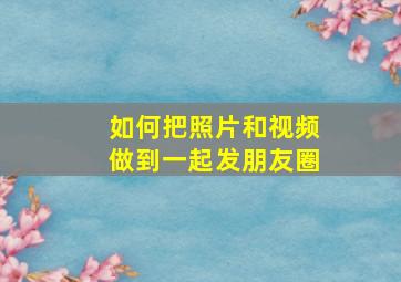 如何把照片和视频做到一起发朋友圈