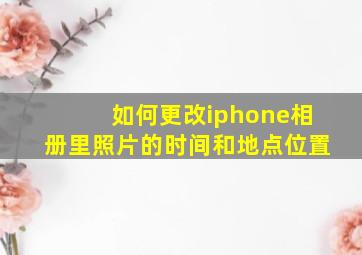 如何更改iphone相册里照片的时间和地点位置