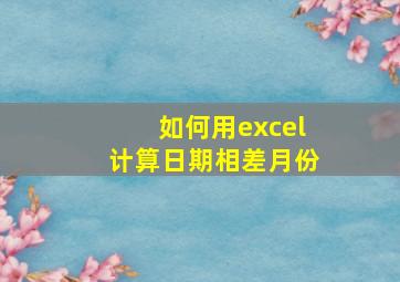 如何用excel计算日期相差月份