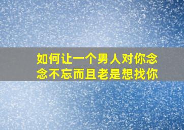 如何让一个男人对你念念不忘而且老是想找你