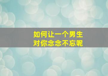 如何让一个男生对你念念不忘呢