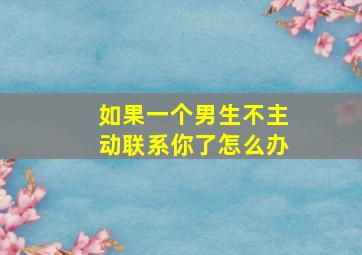 如果一个男生不主动联系你了怎么办