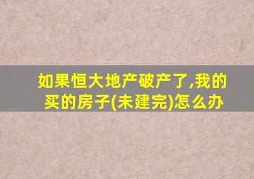 如果恒大地产破产了,我的买的房子(未建完)怎么办