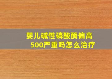 婴儿碱性磷酸酶偏高500严重吗怎么治疗