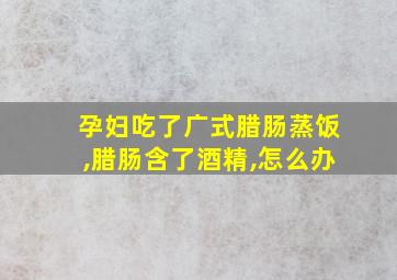 孕妇吃了广式腊肠蒸饭,腊肠含了酒精,怎么办