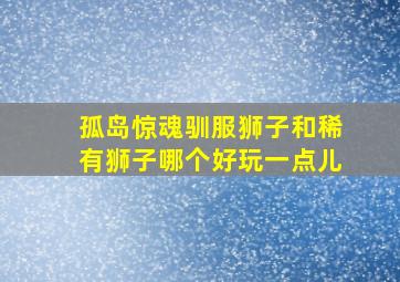 孤岛惊魂驯服狮子和稀有狮子哪个好玩一点儿