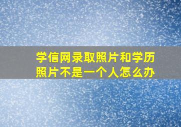 学信网录取照片和学历照片不是一个人怎么办