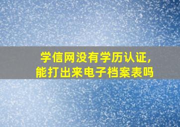 学信网没有学历认证,能打出来电子档案表吗