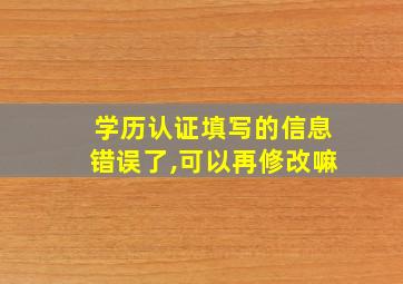 学历认证填写的信息错误了,可以再修改嘛